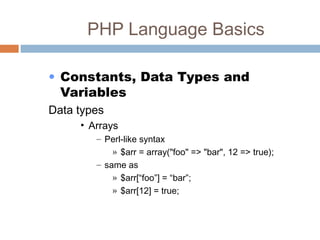 PHP Language Basics
• Constants, Data Types and
Variables
Data types
• Arrays
– Perl-like syntax
» $arr = array("foo" => "bar", 12 => true);
– same as
» $arr[“foo”] = “bar”;
» $arr[12] = true;
 