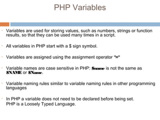 PHP Variables
• Variables are used for storing values, such as numbers, strings or function
results, so that they can be used many times in a script.
• All variables in PHP start with a $ sign symbol.
• Variables are assigned using the assignment operator "="
• Variable names are case sensitive in PHP: $name is not the same as
$NAME or $Name.
• Variable naming rules similar to variable naming rules in other programming
languages
• In PHP a variable does not need to be declared before being set.
PHP is a Loosely Typed Language.
 