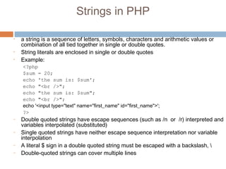 Strings in PHP
• a string is a sequence of letters, symbols, characters and arithmetic values or
combination of all tied together in single or double quotes.
• String literals are enclosed in single or double quotes
• Example:
<?php
$sum = 20;
echo 'the sum is: $sum';
echo "<br />";
echo "the sum is: $sum";
echo "<br />";
echo '<input type="text" name="first_name" id="first_name">';
?>
– Double quoted strings have escape sequences (such as /n or /r) interpreted and
variables interpolated (substituted)
– Single quoted strings have neither escape sequence interpretation nor variable
interpolation
– A literal $ sign in a double quoted string must be escaped with a backslash, 
– Double-quoted strings can cover multiple lines
 