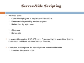 Server-Side Scripting
 What is a script?
 Collection of program or sequence of instructions
 Processed/interpreted by another program
 Rather than by a processor
 Client-side
 Server-side
 In server-side scripting, PHP ASP.net - Processed by the server Like: Apache,
ColdFusion, ISAPI and Microsoft's IIS on Windows.
 Client-side scripting such as JavaScript runs on the web browser.
 Important fot dynamic HTML
 