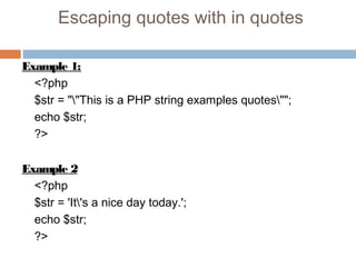 Escaping quotes with in quotes
Example 1:
<?php
$str = ""This is a PHP string examples quotes"";
echo $str;
?>
Example 2
<?php
$str = 'It's a nice day today.';
echo $str;
?>
 