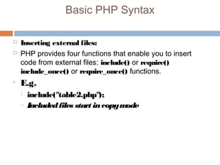 Basic PHP Syntax
 Inserting external files:
 PHP provides four functions that enable you to insert
code from external files: include() or require()
include_once() or require_once() functions.
• E.g.
 include("table2.php");
– Includedfiles start incopymode
 