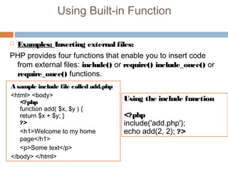 Using Built-in Function
 Examples: Inserting external files:
PHP provides four functions that enable you to insert code
from external files: include() or require() include_once() or
require_once() functions.
A sample include file called add.php
<html> <body>
<?php
function add( $x, $y ) {
return $x + $y; }
?>
<h1>Welcome to my home
page</h1>
<p>Some text</p>
</body> </html>
Using the include function
<?php
include('add.php');
echo add(2, 2); ?>
 