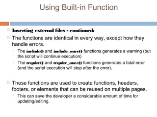 Using Built-in Function
 Inserting external files - continued:
 The functions are identical in every way, except how they
handle errors.
 The include() and include_once() functions generates a warning (but
the script will continue execution)
 The require() and require_once() functions generates a fatal error
(and the script execution will stop after the error).
 These functions are used to create functions, headers,
footers, or elements that can be reused on multiple pages.
 This can save the developer a considerable amount of time for
updating/editing.
 