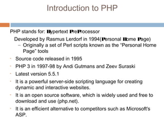 Introduction to PHP
PHP stands for: Hypertext PreProcessor
Developed by Rasmus Lerdorf in 1994(Personal Home Page)
– Originally a set of Perl scripts known as the “Personal Home
Page” tools
• Source code released in 1995
• PHP 3 in 1997-98 by Andi Gutmans and Zeev Suraski
• Latest version 5.5.1
• It is a powerful server-side scripting language for creating
dynamic and interactive websites.
• It is an open source software, which is widely used and free to
download and use (php.net).
• It is an efficient alternative to competitors such as Microsoft's
ASP.
 