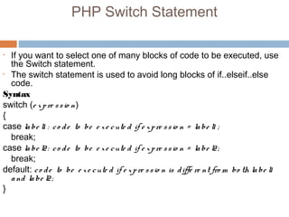 PHP Switch Statement
• If you want to select one of many blocks of code to be executed, use
the Switch statement.
• The switch statement is used to avoid long blocks of if..elseif..else
code.
Syntax
switch (e xpre ssio n)
{
case labe l1 : co de to be e xe cute d if e xpre ssio n = labe l1 ;
break;
case labe l2: co de to be e xe cute d if e xpre ssio n = labe l2;
break;
default: co de to be e xe cute d if e xpre ssio n is diffe re nt fro m bo th labe l1
and labe l2;
}
 