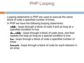 PHP Looping
• Looping statements in PHP are used to execute the same
block of code a specified number of times.
• In PHP we have the following looping statements:
– while - loops through a block of code if and as long as a
specified condition is true
– do...while - loops through a block of code once, and then
repeats the loop as long as a special condition is true
– for- loops through a block of code a specified number of
times
– foreach - loops through a block of code for each element in
an array
 