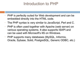 Introduction to PHP
• PHP is perfectly suited for Web development and can be
embedded directly into the HTML code.
• The PHP syntax is very similar to JavaScript, Perl and C.
• PHP is often used together with Apache (web server) on
various operating systems. It also supports ISAPI and
can be used with Microsoft's IIS on Windows.
• PHP supports many databases (MySQL, Informix,
Oracle, Sybase, Solid, PostgreSQL, Generic ODBC, etc.)
 