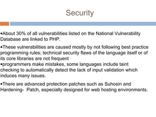 Security
•About 30% of all vulnerabilities listed on the National Vulnerability
Database are linked to PHP.
•These vulnerabilities are caused mostly by not following best practice
programming rules; technical security flaws of the language itself or of
its core libraries are not frequent
•programmers make mistakes, some languages include taint
checking to automatically detect the lack of input validation which
induces many issues.
•There are advanced protection patches such as Suhosin and
Hardening- Patch, especially designed for web hosting environments.
 