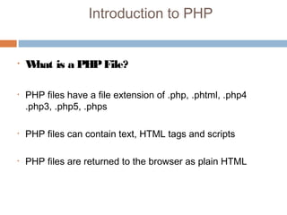 Introduction to PHP
• What is a PHPFile?
• PHP files have a file extension of .php, .phtml, .php4
.php3, .php5, .phps
• PHP files can contain text, HTML tags and scripts
• PHP files are returned to the browser as plain HTML 
 