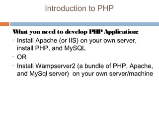 Introduction to PHP
What you need to develop PHPApplication:
• Install Apache (or IIS) on your own server,
install PHP, and MySQL
• OR
• Install Wampserver2 (a bundle of PHP, Apache,
and MySql server) on your own server/machine
 