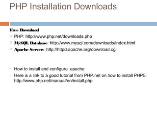 PHP Installation Downloads
Free Download
 PHP: http://www.php.net/downloads.php
 MySQL Database: http://www.mysql.com/downloads/index.html
 Apache Server: http://httpd.apache.org/download.cgi
• How to install and configure apache
• Here is a link to a good tutorial from PHP.net on how to install PHP5:
http://www.php.net/manual/en/install.php
 