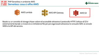 PHP Serverless in ambiente AWS
Serverless: cosa ci offre AWS
Basato su un concetto di storage chiave-valore ed accessibile attraverso il protocollo HTTP, l'utilizzo di S3 è
estremamente banale: si inviano (o si richiedono) file per poi organizzarli attraverso le consuete SDK, la console
WEB e le API del servizio.
AWS Lambda AWS API Gateway AWS S3
 