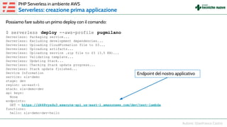Possiamo fare subito un primo deploy con il comando:
$ serverless deploy --aws-profile pugmilano
Serverless: Packaging service...
Serverless: Excluding development dependencies...
Serverless: Uploading CloudFormation file to S3...
Serverless: Uploading artifacts...
Serverless: Uploading service .zip file to S3 (3.5 KB)...
Serverless: Validating template...
Serverless: Updating Stack...
Serverless: Checking Stack update progress...
Serverless: Stack update finished...
Service Information
service: sls-demo
stage: dev
region: us-east-1
stack: sls-demo-dev
api keys:
None
endpoints:
GET - https://d448vysdu3.execute-api.us-east-1.amazonaws.com/dev/test-lambda
functions:
hello: sls-demo-dev-hello
PHP Serverless in ambiente AWS
Serverless: creazione prima applicazione
Endpoint del nostro applicativo
 
