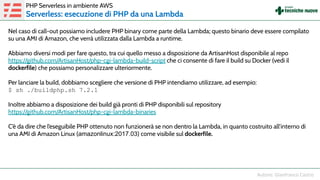 Nel caso di call-out possiamo includere PHP binary come parte della Lambda; questo binario deve essere compilato
su una AMI di Amazon, che verrà utilizzata dalla Lambda a runtime.
Abbiamo diversi modi per fare questo, tra cui quello messo a disposizione da ArtisanHost disponibile al repo
https://github.com/ArtisanHost/php-cgi-lambda-build-script che ci consente di fare il build su Docker (vedi il
dockerfile) che possiamo personalizzare ulteriormente.
Per lanciare la build, dobbiamo scegliere che versione di PHP intendiamo utilizzare, ad esempio:
$ sh ./buildphp.sh 7.2.1
Inoltre abbiamo a disposizione dei build già pronti di PHP disponibili sul repository
https://github.com/ArtisanHost/php-cgi-lambda-binaries
C’è da dire che l’eseguibile PHP ottenuto non funzionerà se non dentro la Lambda, in quanto costruito all’interno di
una AMI di Amazon Linux (amazonlinux:2017.03) come visibile sul dockerfile.
PHP Serverless in ambiente AWS
Serverless: esecuzione di PHP da una Lambda
 