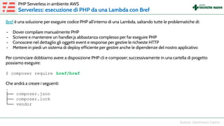 Bref è una soluzione per eseguire codice PHP all’interno di una Lambda, saltando tutte le problematiche di:
- Dover compilare manualmente PHP
- Scrivere e mantenere un handler.js abbastanza complesso per far eseguire PHP
- Conoscere nel dettaglio gli oggetti event e response per gestire le richieste HTTP
- Mettere in piedi un sistema di deploy efficiente per gestire anche le dipendenze del nostro applicativo
Per cominciare dobbiamo avere a disposizione PHP cli e composer; successivamente in una cartella di progetto
possiamo eseguire:
$ composer require bref/bref
Che andrà a creare i seguenti:
.
├── composer.json
├── composer.lock
└── vendor
PHP Serverless in ambiente AWS
Serverless: esecuzione di PHP da una Lambda con Bref
 
