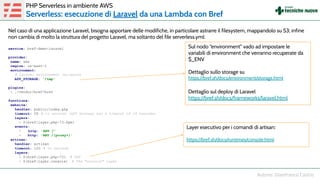 Nel caso di una applicazione Laravel, bisogna apportare delle modifiche, in particolare astrarre il filesystem, mappandolo su S3; infine
non cambia di molto la struttura del progetto Laravel, ma soltanto del file serverless.yml:
service: bref-demo-laravel
provider:
name: aws
region: us-east-1
environment:
# Laravel environment variables
APP_STORAGE: '/tmp'
plugins:
- ./vendor/bref/bref
functions:
website:
handler: public/index.php
timeout: 28 # in seconds (API Gateway has a timeout of 29 seconds)
layers:
- ${bref:layer.php-73-fpm}
events:
- http: 'ANY /'
- http: 'ANY /{proxy+}'
artisan:
handler: artisan
timeout: 120 # in seconds
layers:
- ${bref:layer.php-73} # PHP
- ${bref:layer.console} # The "console" layer
PHP Serverless in ambiente AWS
Serverless: esecuzione di Laravel da una Lambda con Bref
Sul nodo “environment” vado ad impostare le
variabili di environment che verranno recuperate da
$_ENV
Dettaglio sullo storage su
https://bref.sh/docs/environment/storage.html
Dettaglio sul deploy di Laravel
https://bref.sh/docs/frameworks/laravel.html
Layer esecutivo per i comandi di artisan:
https://bref.sh/docs/runtimes/console.html
 