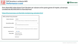 Sono disponibili inoltre diversi Cost Calculator per valutare anche questo genere di impatto, ad esempio
considerando 80.000.000 di chiamate/mese
https://s3.amazonaws.com/lambda-tools/pricing-calculator.html
PHP Serverless in ambiente AWS
Performance e costi
 