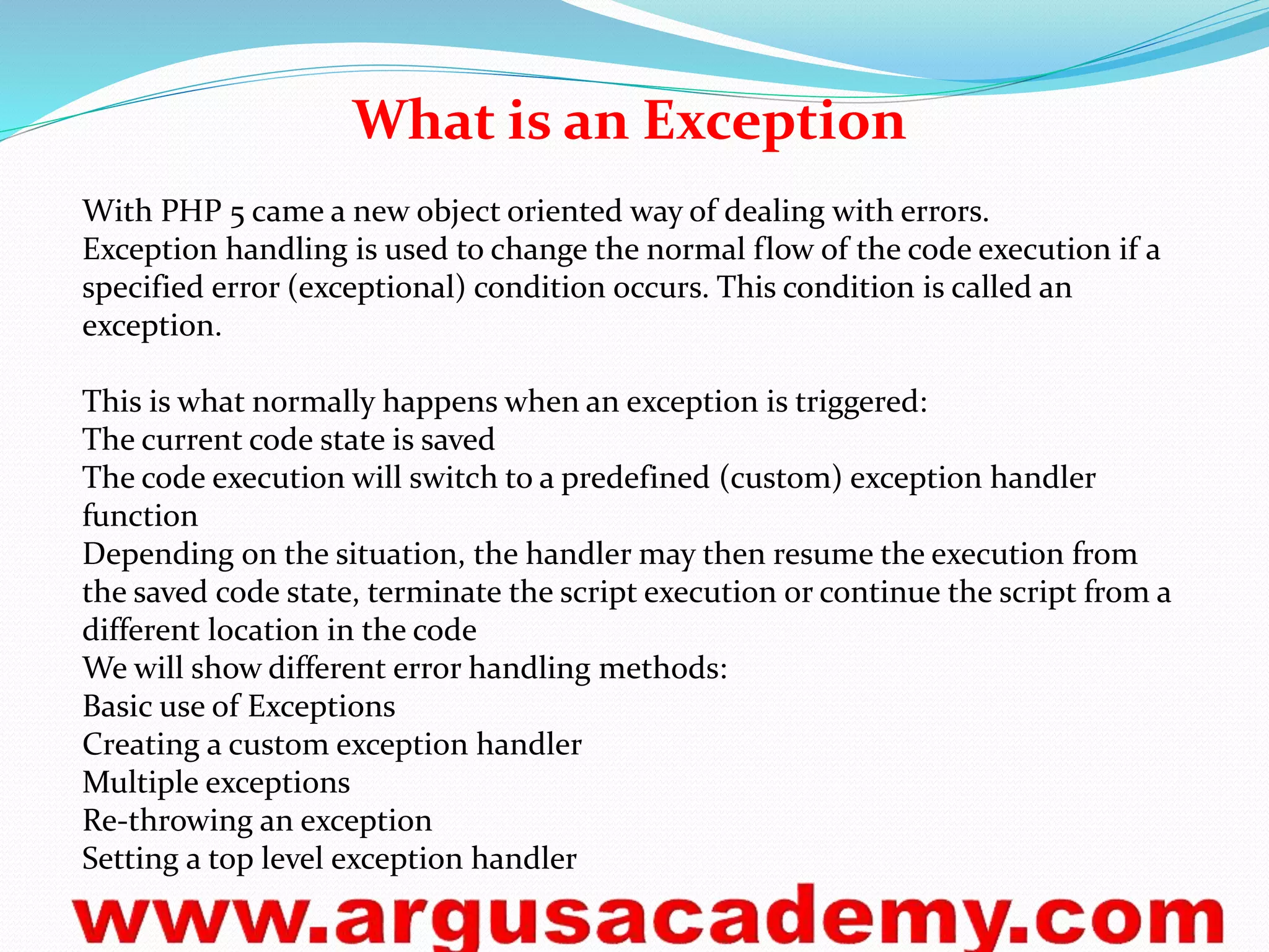 What is an Exception 
With PHP 5 came a new object oriented way of dealing with errors. 
Exception handling is used to change the normal flow of the code execution if a 
specified error (exceptional) condition occurs. This condition is called an 
exception. 
This is what normally happens when an exception is triggered: 
The current code state is saved 
The code execution will switch to a predefined (custom) exception handler 
function 
Depending on the situation, the handler may then resume the execution from 
the saved code state, terminate the script execution or continue the script from a 
different location in the code 
We will show different error handling methods: 
Basic use of Exceptions 
Creating a custom exception handler 
Multiple exceptions 
Re-throwing an exception 
Setting a top level exception handler 
 