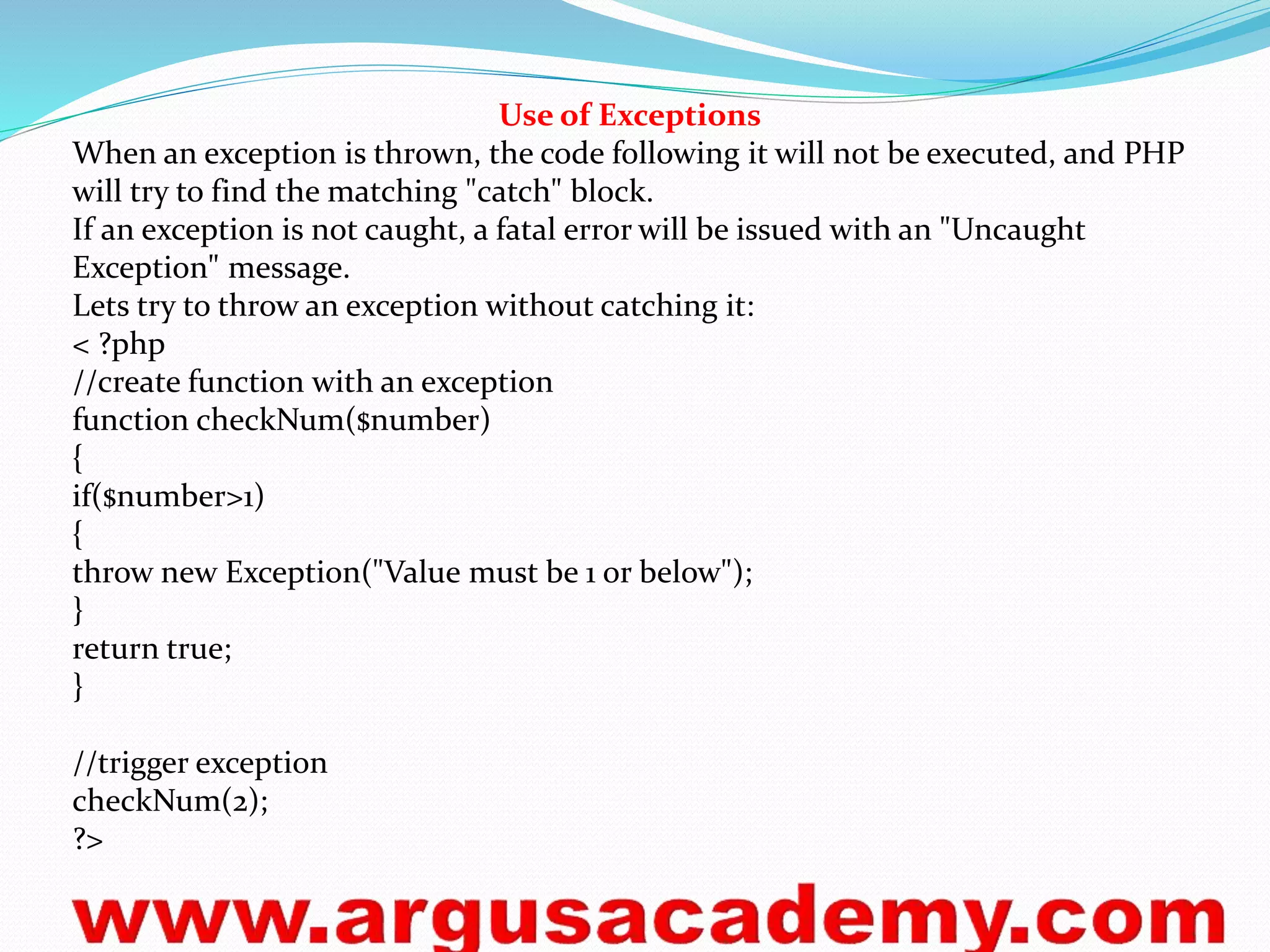 Use of Exceptions 
When an exception is thrown, the code following it will not be executed, and PHP 
will try to find the matching "catch" block. 
If an exception is not caught, a fatal error will be issued with an "Uncaught 
Exception" message. 
Lets try to throw an exception without catching it: 
< ?php 
//create function with an exception 
function checkNum($number) 
{ 
if($number>1) 
{ 
throw new Exception("Value must be 1 or below"); 
} 
return true; 
} 
//trigger exception 
checkNum(2); 
?> 
 