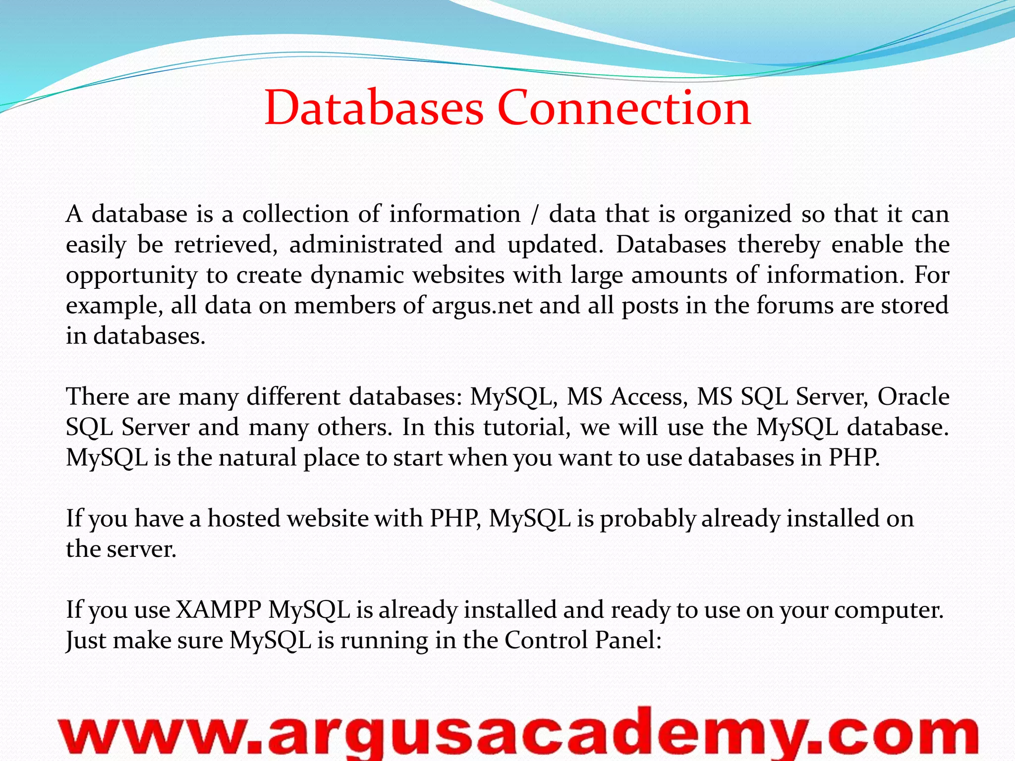 Databases Connection 
A database is a collection of information / data that is organized so that it can 
easily be retrieved, administrated and updated. Databases thereby enable the 
opportunity to create dynamic websites with large amounts of information. For 
example, all data on members of argus.net and all posts in the forums are stored 
in databases. 
There are many different databases: MySQL, MS Access, MS SQL Server, Oracle 
SQL Server and many others. In this tutorial, we will use the MySQL database. 
MySQL is the natural place to start when you want to use databases in PHP. 
If you have a hosted website with PHP, MySQL is probably already installed on 
the server. 
If you use XAMPP MySQL is already installed and ready to use on your computer. 
Just make sure MySQL is running in the Control Panel: 
 
