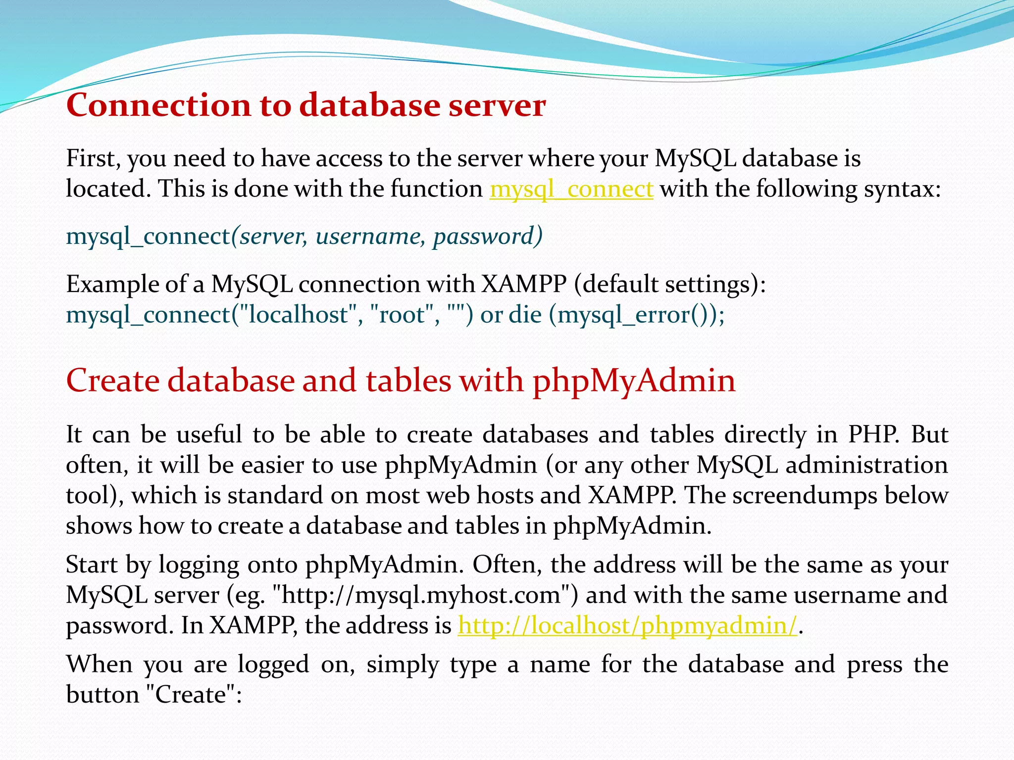 Connection to database server 
First, you need to have access to the server where your MySQL database is 
located. This is done with the function mysql_connect with the following syntax: 
mysql_connect(server, username, password) 
Example of a MySQL connection with XAMPP (default settings): 
mysql_connect("localhost", "root", "") or die (mysql_error()); 
Create database and tables with phpMyAdmin 
It can be useful to be able to create databases and tables directly in PHP. But 
often, it will be easier to use phpMyAdmin (or any other MySQL administration 
tool), which is standard on most web hosts and XAMPP. The screendumps below 
shows how to create a database and tables in phpMyAdmin. 
Start by logging onto phpMyAdmin. Often, the address will be the same as your 
MySQL server (eg. "http://mysql.myhost.com") and with the same username and 
password. In XAMPP, the address is http://localhost/phpmyadmin/. 
When you are logged on, simply type a name for the database and press the 
button "Create": 
 
