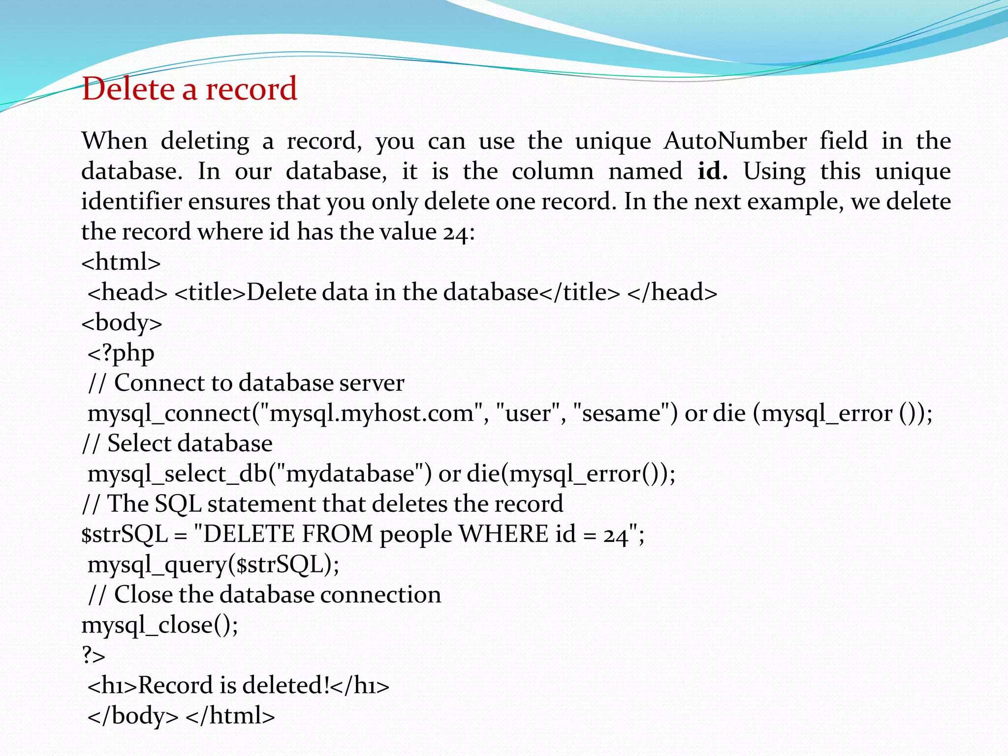 Delete a record 
When deleting a record, you can use the unique AutoNumber field in the 
database. In our database, it is the column named id. Using this unique 
identifier ensures that you only delete one record. In the next example, we delete 
the record where id has the value 24: 
<html> 
<head> <title>Delete data in the database</title> </head> 
<body> 
<?php 
// Connect to database server 
mysql_connect("mysql.myhost.com", "user", "sesame") or die (mysql_error ()); 
// Select database 
mysql_select_db("mydatabase") or die(mysql_error()); 
// The SQL statement that deletes the record 
$strSQL = "DELETE FROM people WHERE id = 24"; 
mysql_query($strSQL); 
// Close the database connection 
mysql_close(); 
?> 
<h1>Record is deleted!</h1> 
</body> </html> 
 