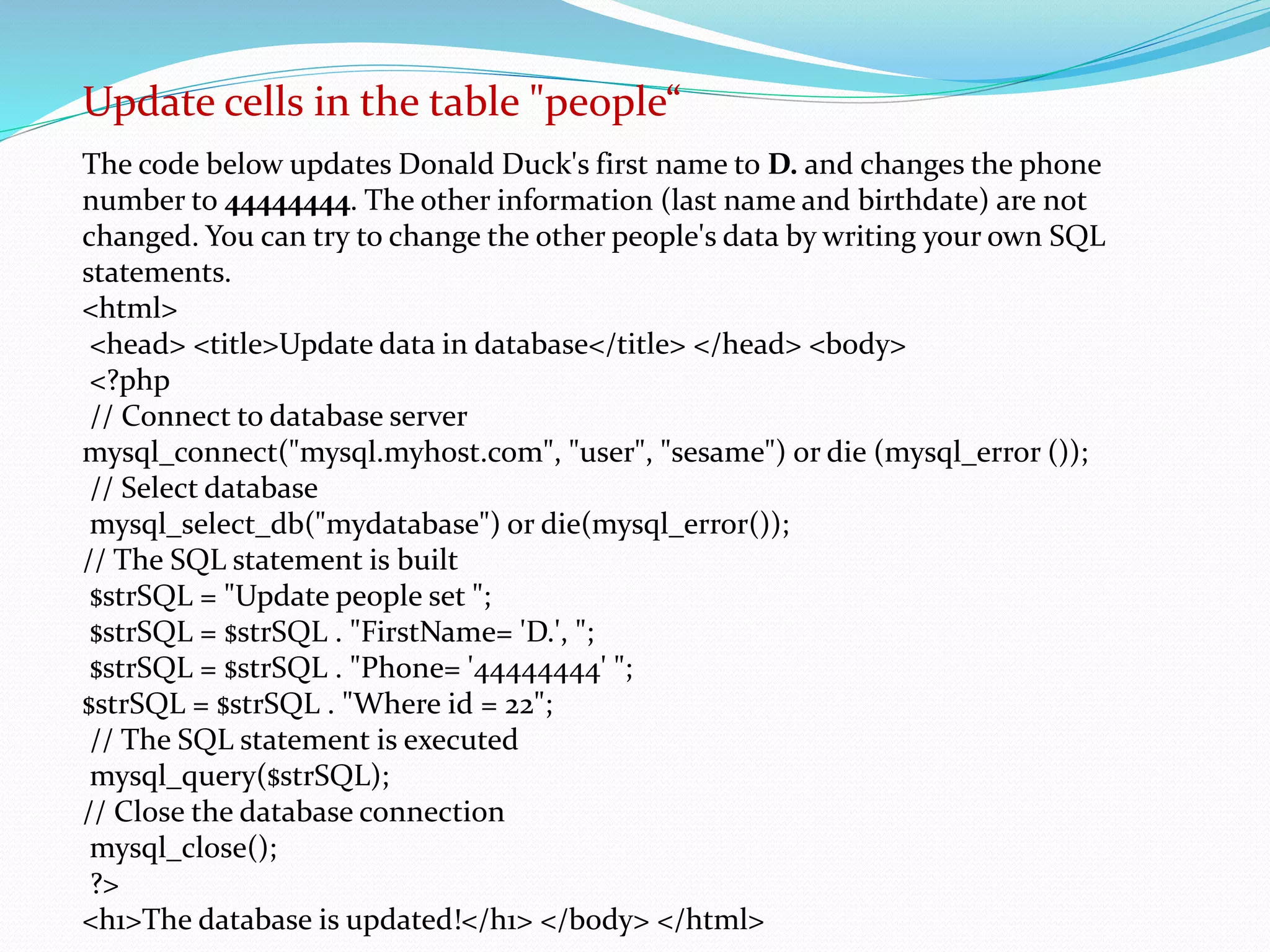 Update cells in the table "people“ 
The code below updates Donald Duck's first name to D. and changes the phone 
number to 44444444. The other information (last name and birthdate) are not 
changed. You can try to change the other people's data by writing your own SQL 
statements. 
<html> 
<head> <title>Update data in database</title> </head> <body> 
<?php 
// Connect to database server 
mysql_connect("mysql.myhost.com", "user", "sesame") or die (mysql_error ()); 
// Select database 
mysql_select_db("mydatabase") or die(mysql_error()); 
// The SQL statement is built 
$strSQL = "Update people set "; 
$strSQL = $strSQL . "FirstName= 'D.', "; 
$strSQL = $strSQL . "Phone= '44444444' "; 
$strSQL = $strSQL . "Where id = 22"; 
// The SQL statement is executed 
mysql_query($strSQL); 
// Close the database connection 
mysql_close(); 
?> 
<h1>The database is updated!</h1> </body> </html> 
