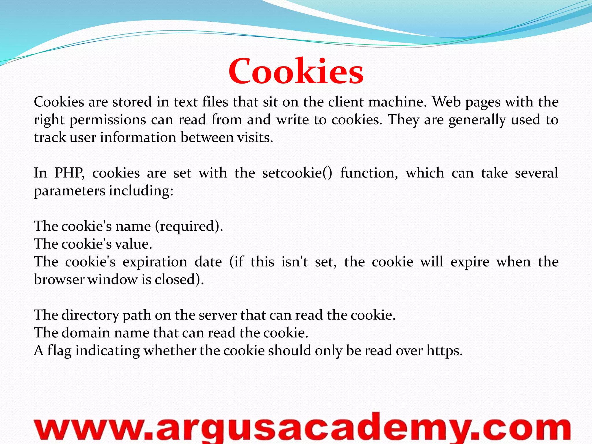 Cookies 
Cookies are stored in text files that sit on the client machine. Web pages with the 
right permissions can read from and write to cookies. They are generally used to 
track user information between visits. 
In PHP, cookies are set with the setcookie() function, which can take several 
parameters including: 
The cookie's name (required). 
The cookie's value. 
The cookie's expiration date (if this isn't set, the cookie will expire when the 
browser window is closed). 
The directory path on the server that can read the cookie. 
The domain name that can read the cookie. 
A flag indicating whether the cookie should only be read over https. 
 