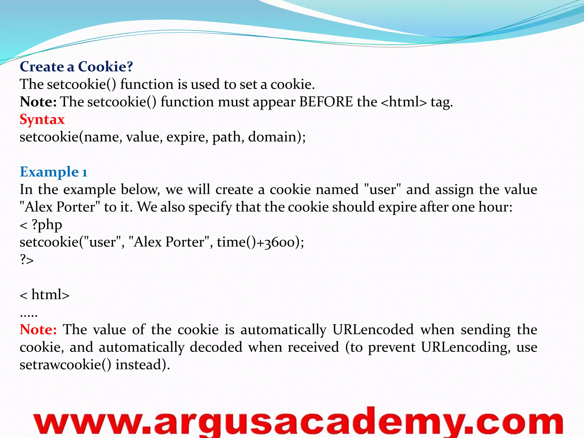 Create a Cookie? 
The setcookie() function is used to set a cookie. 
Note: The setcookie() function must appear BEFORE the <html> tag. 
Syntax 
setcookie(name, value, expire, path, domain); 
Example 1 
In the example below, we will create a cookie named "user" and assign the value 
"Alex Porter" to it. We also specify that the cookie should expire after one hour: 
< ?php 
setcookie("user", "Alex Porter", time()+3600); 
?> 
< html> 
..... 
Note: The value of the cookie is automatically URLencoded when sending the 
cookie, and automatically decoded when received (to prevent URLencoding, use 
setrawcookie() instead). 
 