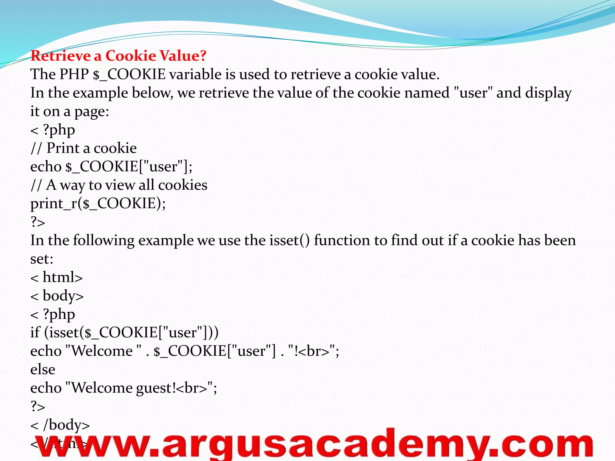 Retrieve a Cookie Value? 
The PHP $_COOKIE variable is used to retrieve a cookie value. 
In the example below, we retrieve the value of the cookie named "user" and display 
it on a page: 
< ?php 
// Print a cookie 
echo $_COOKIE["user"]; 
// A way to view all cookies 
print_r($_COOKIE); 
?> 
In the following example we use the isset() function to find out if a cookie has been 
set: 
< html> 
< body> 
< ?php 
if (isset($_COOKIE["user"])) 
echo "Welcome " . $_COOKIE["user"] . "!<br>"; 
else 
echo "Welcome guest!<br>"; 
?> 
< /body> 
< /html> 
 