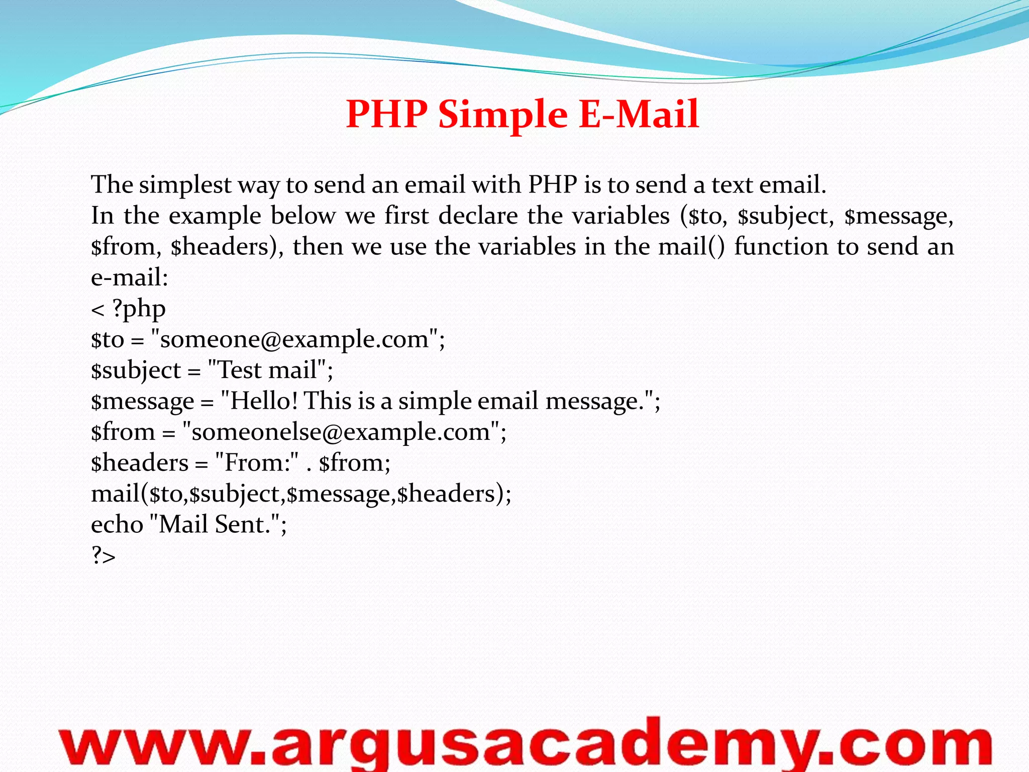 PHP Simple E-Mail 
The simplest way to send an email with PHP is to send a text email. 
In the example below we first declare the variables ($to, $subject, $message, 
$from, $headers), then we use the variables in the mail() function to send an 
e-mail: 
< ?php 
$to = "someone@example.com"; 
$subject = "Test mail"; 
$message = "Hello! This is a simple email message."; 
$from = "someonelse@example.com"; 
$headers = "From:" . $from; 
mail($to,$subject,$message,$headers); 
echo "Mail Sent."; 
?> 
 