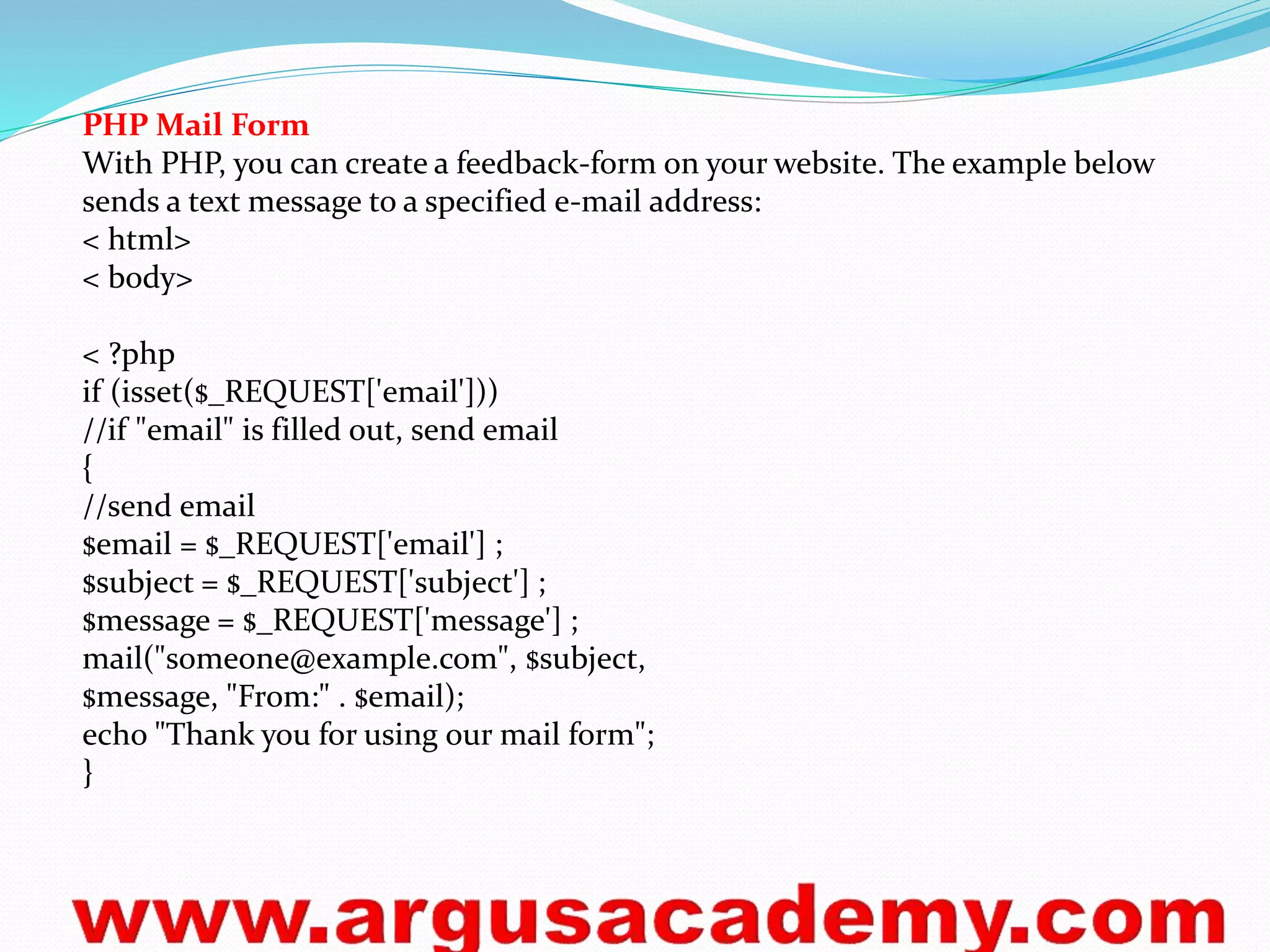 PHP Mail Form 
With PHP, you can create a feedback-form on your website. The example below 
sends a text message to a specified e-mail address: 
< html> 
< body> 
< ?php 
if (isset($_REQUEST['email'])) 
//if "email" is filled out, send email 
{ 
//send email 
$email = $_REQUEST['email'] ; 
$subject = $_REQUEST['subject'] ; 
$message = $_REQUEST['message'] ; 
mail("someone@example.com", $subject, 
$message, "From:" . $email); 
echo "Thank you for using our mail form"; 
} 
 