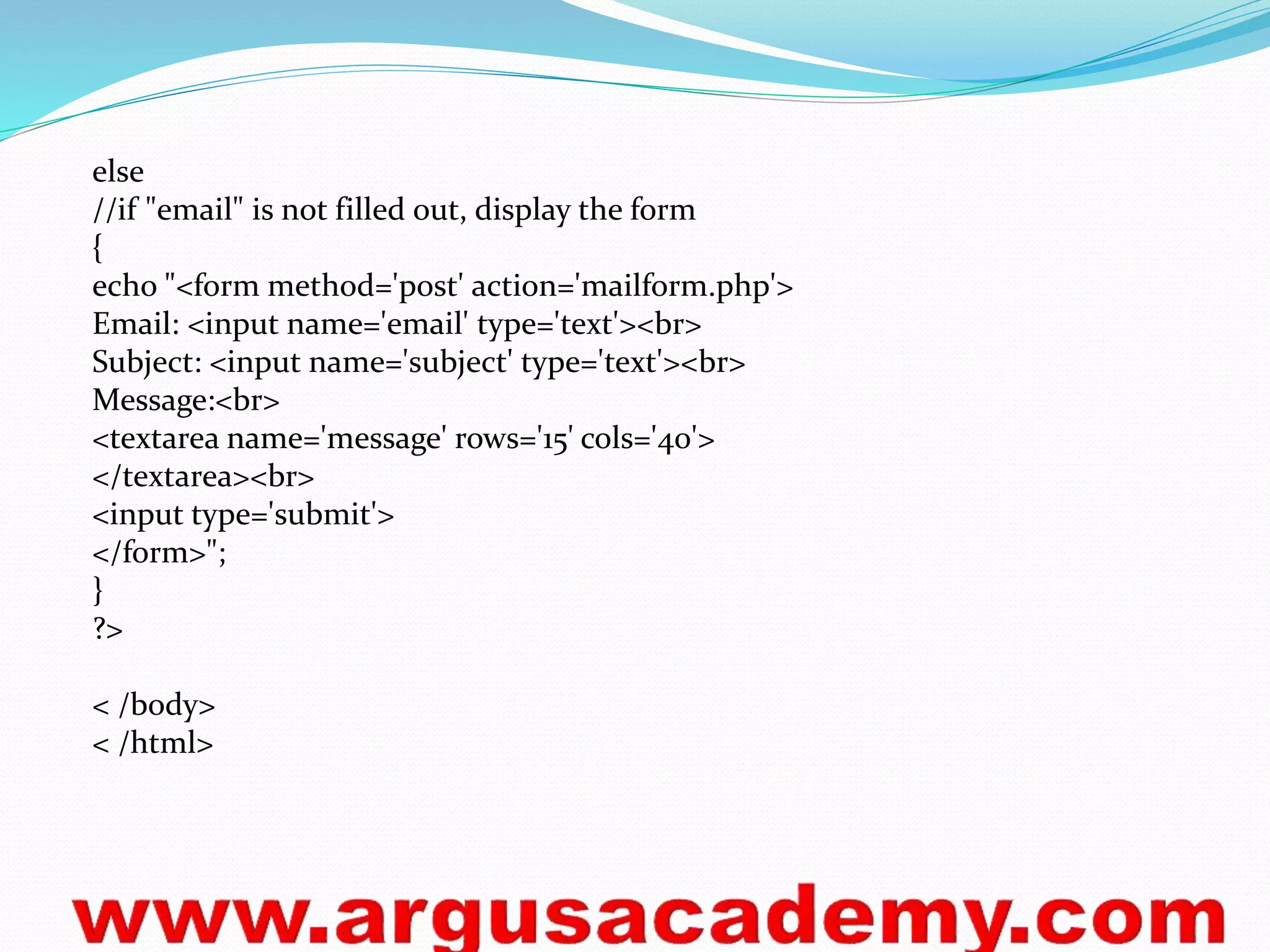else 
//if "email" is not filled out, display the form 
{ 
echo "<form method='post' action='mailform.php'> 
Email: <input name='email' type='text'><br> 
Subject: <input name='subject' type='text'><br> 
Message:<br> 
<textarea name='message' rows='15' cols='40'> 
</textarea><br> 
<input type='submit'> 
</form>"; 
} 
?> 
< /body> 
< /html> 
 