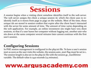 Sessions 
A session begins when a visiting client somehow identifies itself to the web server. 
The web server assigns the client a unique session id, which the client uses to re-identify 
itself as it moves from page to page on the website. Most of the time, these 
unique ids are stored in session cookies that expire after the client hasn't interacted 
with the server for some amount of time. The amount of time varies depending on 
the web application. For example, an online investment site might have very short 
sessions, so that if a user leaves her computer without logging out, another user who 
sits down at the same computer several minutes later cannot continue with the first 
user's session. 
Configuring Sessions 
In PHP, session management is configured in the php.ini file. To have a user's session 
start as soon as the user visits the website, the session.auto_start flag must be set to 1. 
The session length is also set in the php.ini file with the session.gc_maxlifetime 
variable. The default value is 1440 seconds (24 minutes). 
 