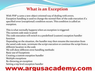 What is an Exception 
With PHP 5 came a new object oriented way of dealing with errors. 
Exception handling is used to change the normal flow of the code execution if a 
specified error (exceptional) condition occurs. This condition is called an 
exception. 
This is what normally happens when an exception is triggered: 
The current code state is saved 
The code execution will switch to a predefined (custom) exception handler 
function 
Depending on the situation, the handler may then resume the execution from 
the saved code state, terminate the script execution or continue the script from a 
different location in the code 
We will show different error handling methods: 
Basic use of Exceptions 
Creating a custom exception handler 
Multiple exceptions 
Re-throwing an exception 
Setting a top level exception handler 
 