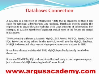Databases Connection 
A database is a collection of information / data that is organized so that it can 
easily be retrieved, administrated and updated. Databases thereby enable the 
opportunity to create dynamic websites with large amounts of information. For 
example, all data on members of argus.net and all posts in the forums are stored 
in databases. 
There are many different databases: MySQL, MS Access, MS SQL Server, Oracle 
SQL Server and many others. In this tutorial, we will use the MySQL database. 
MySQL is the natural place to start when you want to use databases in PHP. 
If you have a hosted website with PHP, MySQL is probably already installed on 
the server. 
If you use XAMPP MySQL is already installed and ready to use on your computer. 
Just make sure MySQL is running in the Control Panel: 
 