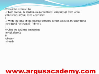 // Loop the recordset $rs 
// Each row will be made into an array ($row) using mysql_fetch_array 
while($row = mysql_fetch_array($rs)) 
{ 
// Write the value of the column FirstName (which is now in the array $row) 
echo $row['FirstName'] . "<br />"; 
} 
// Close the database connection 
mysql_close(); 
?> 
</body> 
</html> 
 