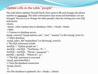 Update cells in the table "people“ 
The code below updates Donald Duck's first name to D. and changes the phone 
number to 44444444. The other information (last name and birthdate) are not 
changed. You can try to change the other people's data by writing your own SQL 
statements. 
<html> 
<head> <title>Update data in database</title> </head> <body> 
<?php 
// Connect to database server 
mysql_connect("mysql.myhost.com", "user", "sesame") or die (mysql_error ()); 
// Select database 
mysql_select_db("mydatabase") or die(mysql_error()); 
// The SQL statement is built 
$strSQL = "Update people set "; 
$strSQL = $strSQL . "FirstName= 'D.', "; 
$strSQL = $strSQL . "Phone= '44444444' "; 
$strSQL = $strSQL . "Where id = 22"; 
// The SQL statement is executed 
mysql_query($strSQL); 
// Close the database connection 
mysql_close(); 
?> 
<h1>The database is updated!</h1> </body> </html> 
