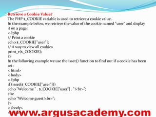 Retrieve a Cookie Value? 
The PHP $_COOKIE variable is used to retrieve a cookie value. 
In the example below, we retrieve the value of the cookie named "user" and display 
it on a page: 
< ?php 
// Print a cookie 
echo $_COOKIE["user"]; 
// A way to view all cookies 
print_r($_COOKIE); 
?> 
In the following example we use the isset() function to find out if a cookie has been 
set: 
< html> 
< body> 
< ?php 
if (isset($_COOKIE["user"])) 
echo "Welcome " . $_COOKIE["user"] . "!<br>"; 
else 
echo "Welcome guest!<br>"; 
?> 
< /body> 
< /html> 
 