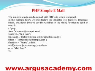 PHP Simple E-Mail 
The simplest way to send an email with PHP is to send a text email. 
In the example below we first declare the variables ($to, $subject, $message, 
$from, $headers), then we use the variables in the mail() function to send an 
e-mail: 
< ?php 
$to = "someone@example.com"; 
$subject = "Test mail"; 
$message = "Hello! This is a simple email message."; 
$from = "someonelse@example.com"; 
$headers = "From:" . $from; 
mail($to,$subject,$message,$headers); 
echo "Mail Sent."; 
?> 
 