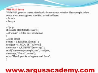 PHP Mail Form 
With PHP, you can create a feedback-form on your website. The example below 
sends a text message to a specified e-mail address: 
< html> 
< body> 
< ?php 
if (isset($_REQUEST['email'])) 
//if "email" is filled out, send email 
{ 
//send email 
$email = $_REQUEST['email'] ; 
$subject = $_REQUEST['subject'] ; 
$message = $_REQUEST['message'] ; 
mail("someone@example.com", $subject, 
$message, "From:" . $email); 
echo "Thank you for using our mail form"; 
} 
 