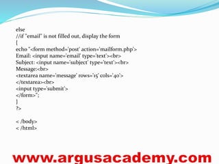 else 
//if "email" is not filled out, display the form 
{ 
echo "<form method='post' action='mailform.php'> 
Email: <input name='email' type='text'><br> 
Subject: <input name='subject' type='text'><br> 
Message:<br> 
<textarea name='message' rows='15' cols='40'> 
</textarea><br> 
<input type='submit'> 
</form>"; 
} 
?> 
< /body> 
< /html> 
 