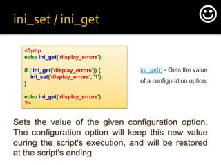 Sets the value of the given configuration option.
The configuration option will keep this new value
during the script's execution, and will be restored
at the script's ending.
<?php
echo ini_get('display_errors');
if (!ini_get('display_errors')) {
ini_set('display_errors', '1');
}
echo ini_get('display_errors');
?>
ini_get() - Gets the value
of a configuration option.

 