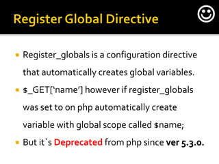  Register_globals is a configuration directive
that automatically creates global variables.
 $_GET[‘name’] however if register_globals
was set to on php automatically create
variable with global scope called $name;
 But it`s Deprecated from php since ver 5.3.0.

 