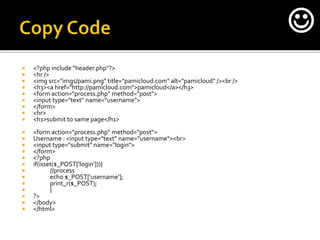  <?php include "header.php"?>
 <hr />
 <img src="imgs/pami.png" title="pamicloud.com" alt="pamicloud" /><br />
 <h3><a href="http://pamicloud.com">pamicloud</a></h3>
 <form action="process.php" method="post">
 <input type="text" name="username">
 </form>
 <hr>
 <h1>submit to same page</h1>
 <form action="process.php" method="post">
 Username : <input type="text" name="username"><br>
 <input type="submit" name="login">
 </form>
 <?php
 if(isset($_POST['login'])){
 //process
 echo $_POST['username'];
 print_r($_POST);
 }
 ?>
 </body>
 </html>

 