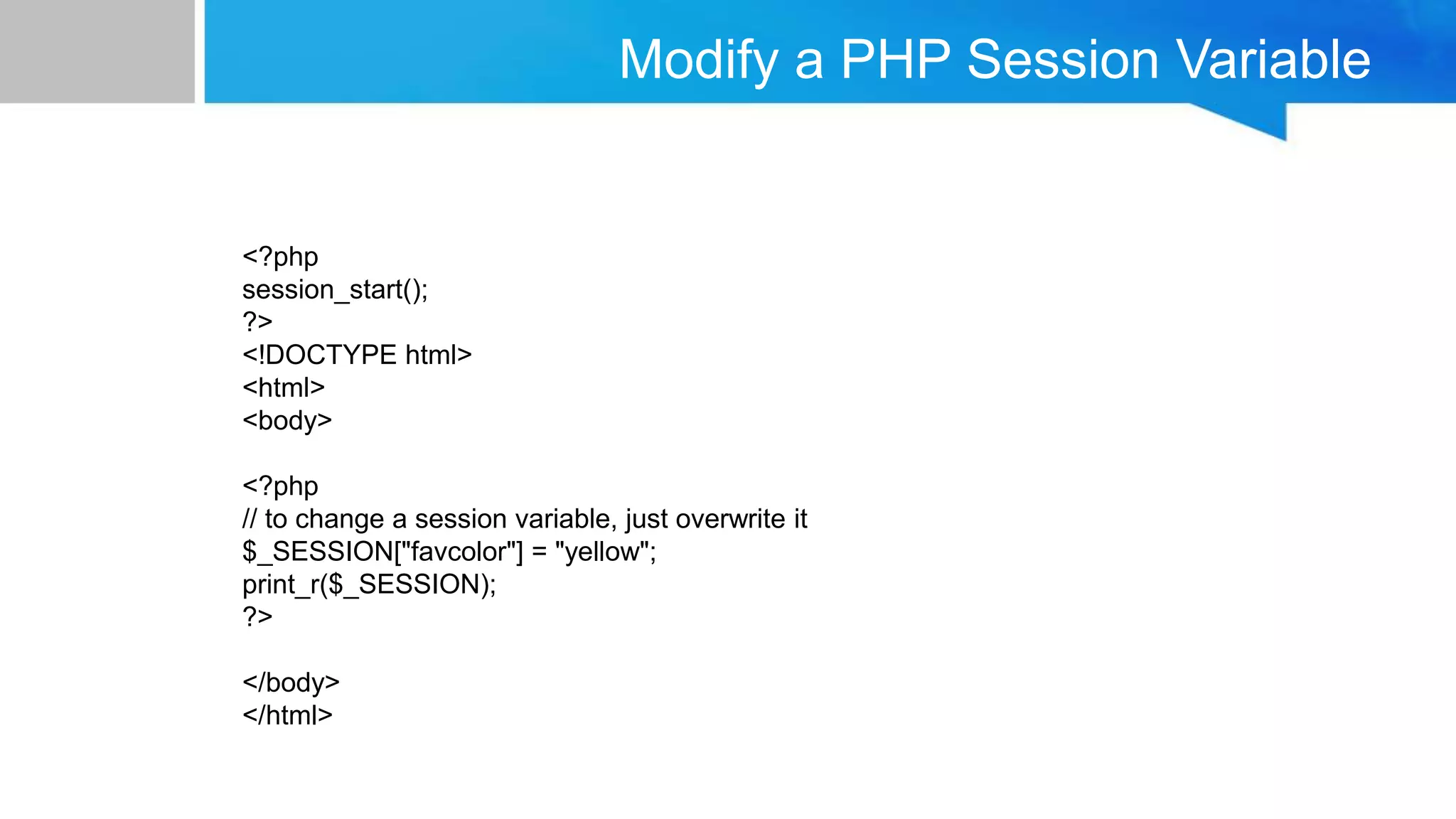 Modify a PHP Session Variable
<?php
session_start();
?>
<!DOCTYPE html>
<html>
<body>
<?php
// to change a session variable, just overwrite it
$_SESSION["favcolor"] = "yellow";
print_r($_SESSION);
?>
</body>
</html>
 