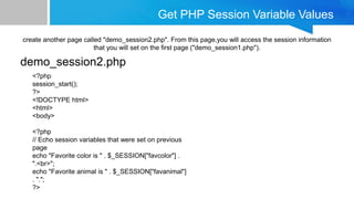 Get PHP Session Variable Values
create another page called "demo_session2.php". From this page,you will access the session information
that you will set on the first page ("demo_session1.php").
demo_session2.php
<?php
session_start();
?>
<!DOCTYPE html>
<html>
<body>
<?php
// Echo session variables that were set on previous
page
echo "Favorite color is " . $_SESSION["favcolor"] .
".<br>";
echo "Favorite animal is " . $_SESSION["favanimal"]
. ".";
?>
 