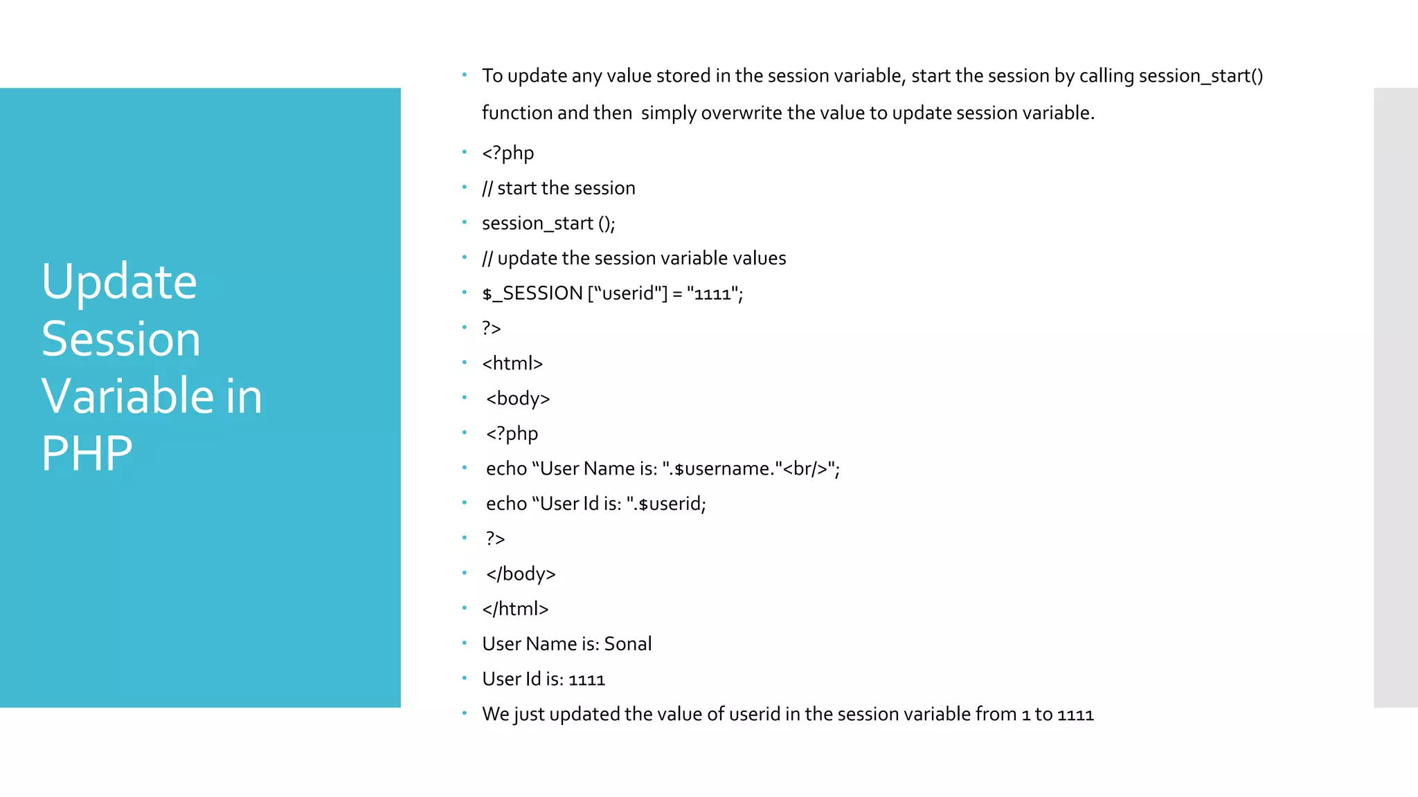 Update
Session
Variable in
PHP
 To update any value stored in the session variable, start the session by calling session_start()
function and then simply overwrite the value to update session variable.
 <?php
 // start the session
 session_start ();
 // update the session variable values
 $_SESSION [“userid"] = "1111";
 ?>
 <html>
 <body>
 <?php
 echo “User Name is: ".$username."<br/>";
 echo “User Id is: ".$userid;
 ?>
 </body>
 </html>
 User Name is: Sonal
 User Id is: 1111
 We just updated the value of userid in the session variable from 1 to 1111
 