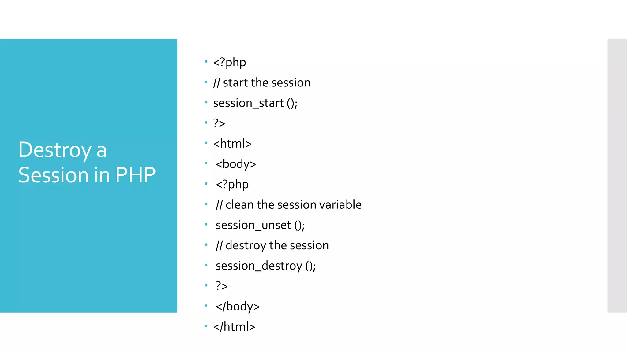 Destroy a
Session in PHP
 <?php
 // start the session
 session_start ();
 ?>
 <html>
 <body>
 <?php
 // clean the session variable
 session_unset ();
 // destroy the session
 session_destroy ();
 ?>
 </body>
 </html>
 